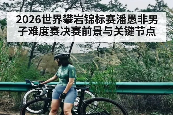 2026世界攀岩锦标赛潘愚非男子难度赛决赛前景与关键节点