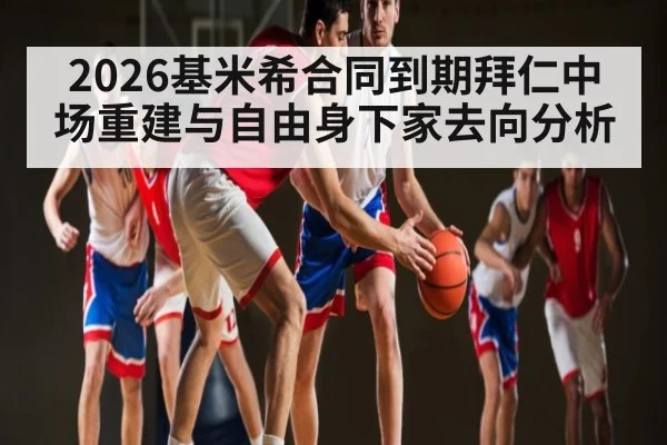 2026基米希合同到期拜仁中场重建与自由身下家去向分析