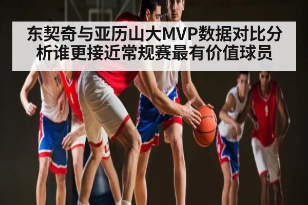 东契奇与亚历山大MVP数据对比分析谁更接近常规赛最有价值球员
