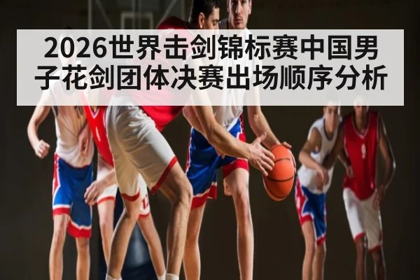 2026世界击剑锦标赛中国男子花剑团体决赛出场顺序分析