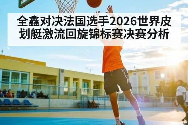 全鑫对决法国选手2026世界皮划艇激流回旋锦标赛决赛分析