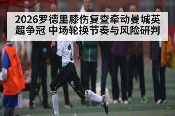 2026罗德里膝伤复查牵动曼城英超争冠 中场轮换节奏与风险研判